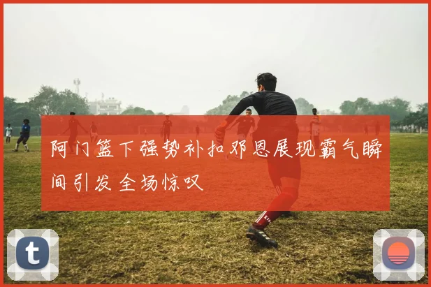 阿门篮下强势补扣邓恩展现霸气瞬间引发全场惊叹