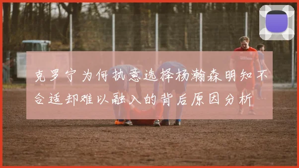 克罗宁为何执意选择杨瀚森明知不合适却难以融入的背后原因分析