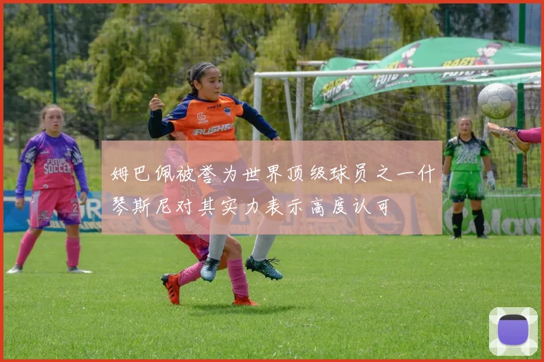 姆巴佩被誉为世界顶级球员之一什琴斯尼对其实力表示高度认可