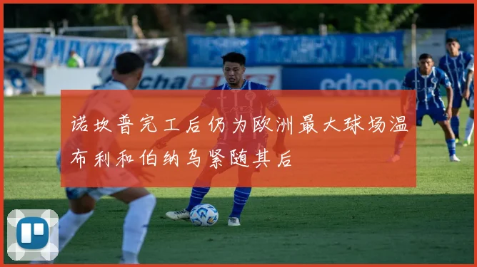 诺坎普完工后仍为欧洲最大球场温布利和伯纳乌紧随其后