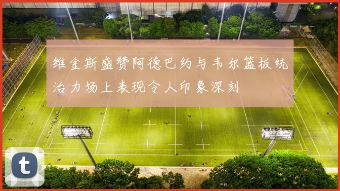 维金斯盛赞阿德巴约与韦尔篮板统治力场上表现令人印象深刻