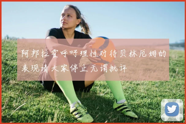 阿邦拉霍呼吁理性对待贝林厄姆的表现请大家停止无谓批评