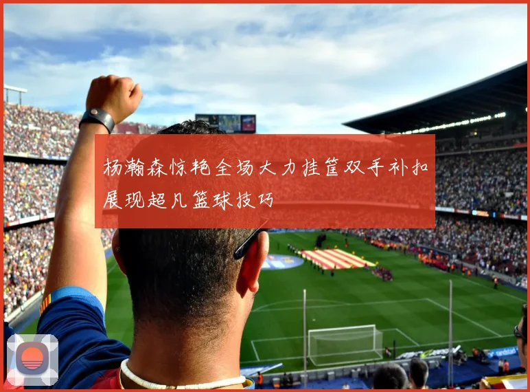 杨瀚森惊艳全场大力挂筐双手补扣展现超凡篮球技巧