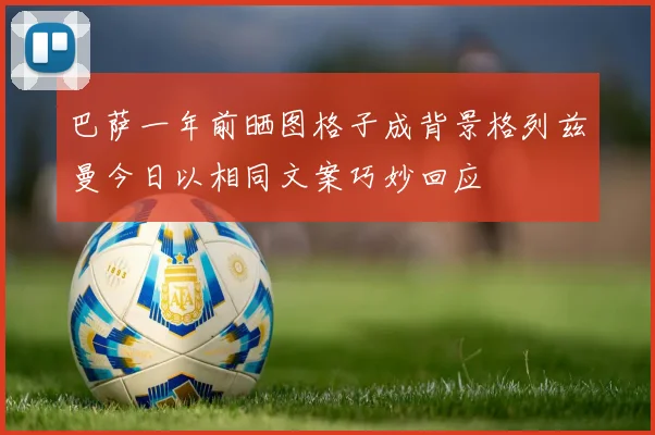 巴萨一年前晒图格子成背景格列兹曼今日以相同文案巧妙回应