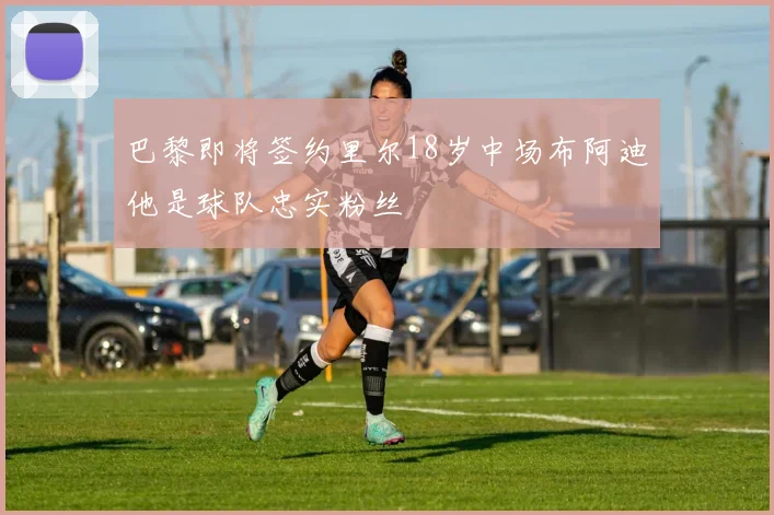 巴黎即将签约里尔18岁中场布阿迪他是球队忠实粉丝