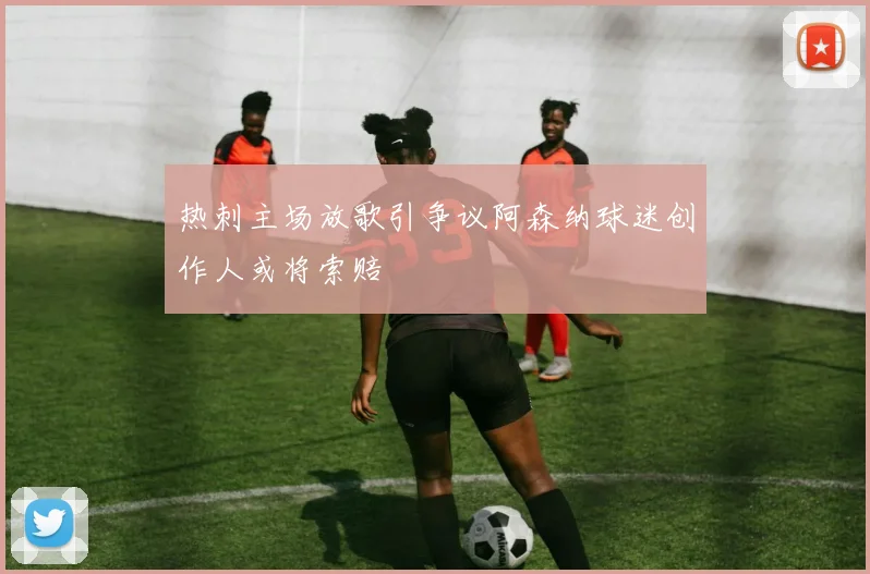 热刺主场放歌引争议阿森纳球迷创作人或将索赔