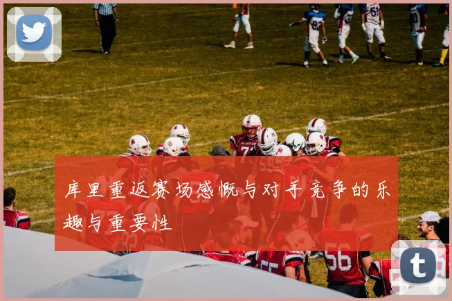 库里重返赛场感慨与对手竞争的乐趣与重要性