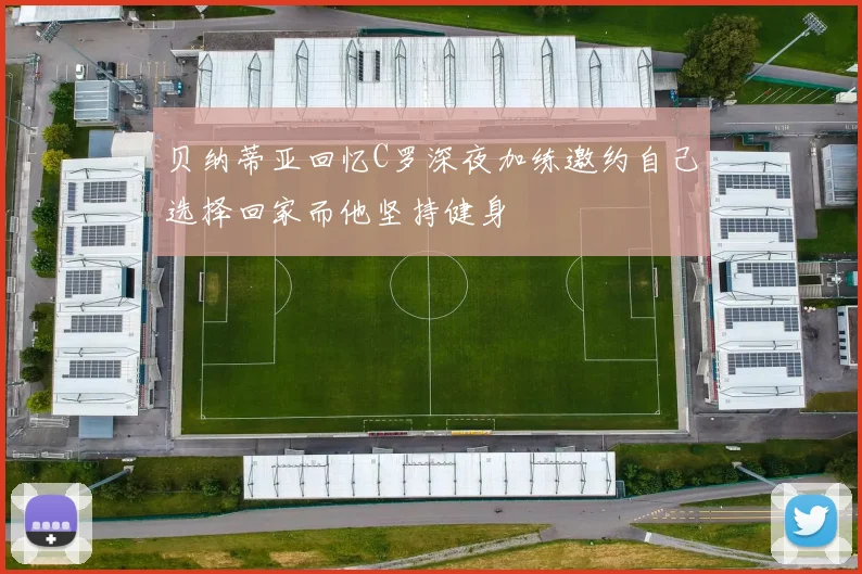 贝纳蒂亚回忆C罗深夜加练邀约自己选择回家而他坚持健身
