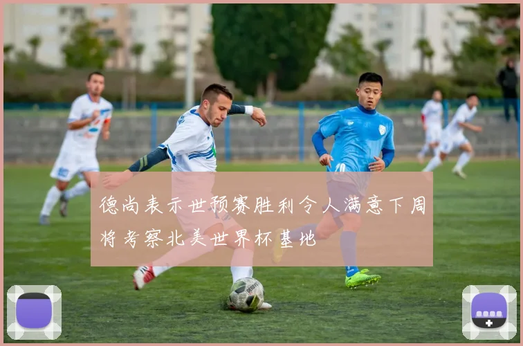 德尚表示世预赛胜利令人满意下周将考察北美世界杯基地