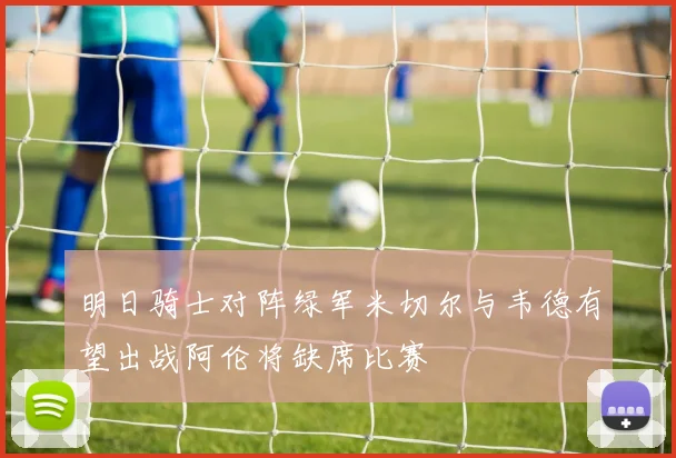 明日骑士对阵绿军米切尔与韦德有望出战阿伦将缺席比赛