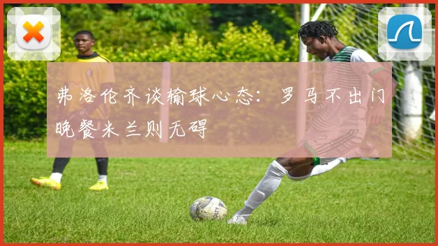 弗洛伦齐谈输球心态：罗马不出门晚餐米兰则无碍