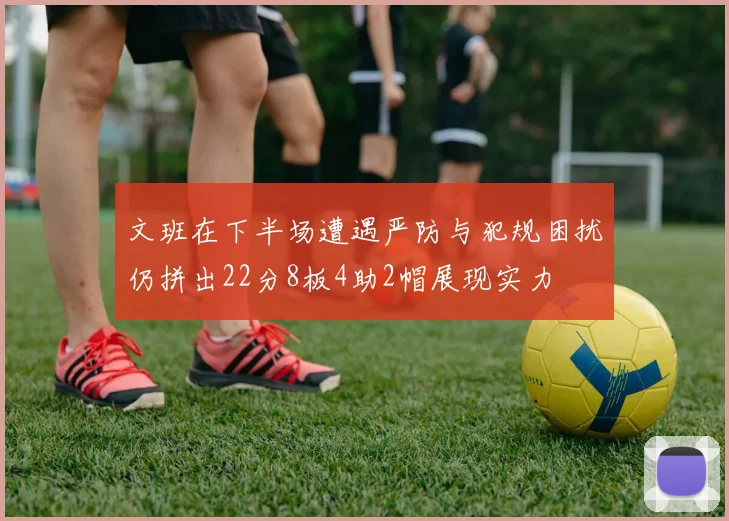 文班在下半场遭遇严防与犯规困扰仍拼出22分8板4助2帽展现实力