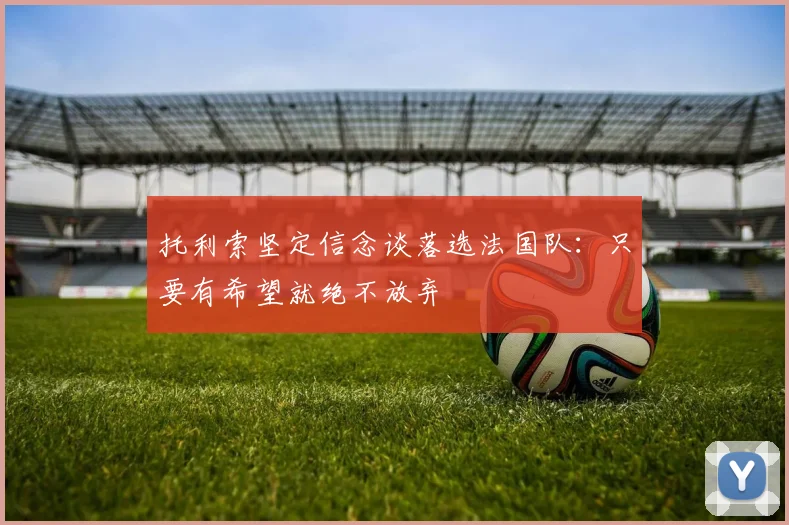 托利索坚定信念谈落选法国队：只要有希望就绝不放弃